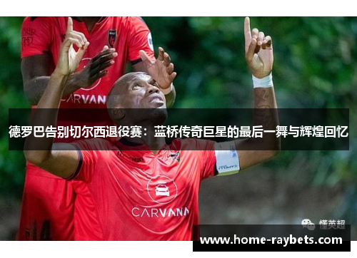 德罗巴告别切尔西退役赛：蓝桥传奇巨星的最后一舞与辉煌回忆