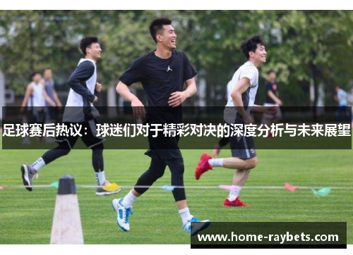足球赛后热议：球迷们对于精彩对决的深度分析与未来展望