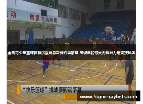 全国青少年篮球体育挑战赛总决赛圆满落幕 展现年轻球员无限潜力与竞技风采