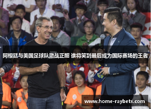 阿根廷与美国足球队激战正酣 谁将笑到最后成为国际赛场的王者