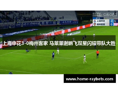 上海申花3-0梅州客家 马莱莱谢鹏飞双星闪耀带队大胜