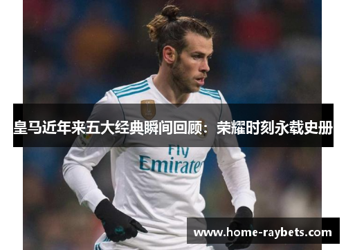 皇马近年来五大经典瞬间回顾：荣耀时刻永载史册
